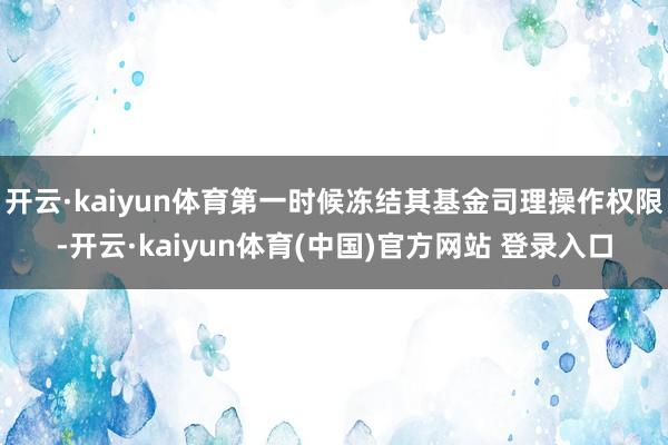 开云·kaiyun体育第一时候冻结其基金司理操作权限-开云·kaiyun体育(中国)官方网站 登录入口