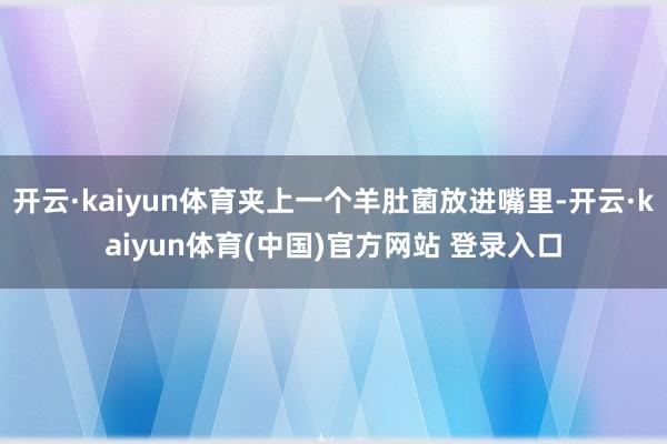 开云·kaiyun体育夹上一个羊肚菌放进嘴里-开云·kaiyun体育(中国)官方网站 登录入口