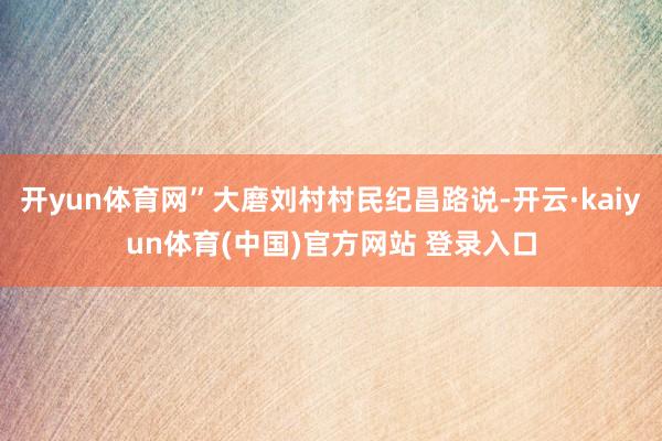 开yun体育网”大磨刘村村民纪昌路说-开云·kaiyun体育(中国)官方网站 登录入口