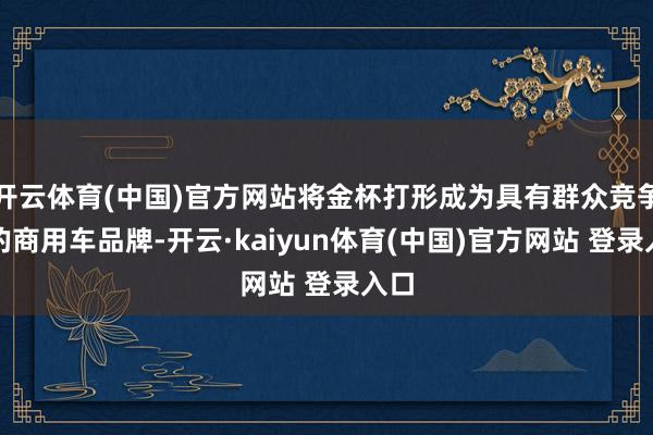 开云体育(中国)官方网站将金杯打形成为具有群众竞争力的商用车品牌-开云·kaiyun体育(中国)官方网站 登录入口