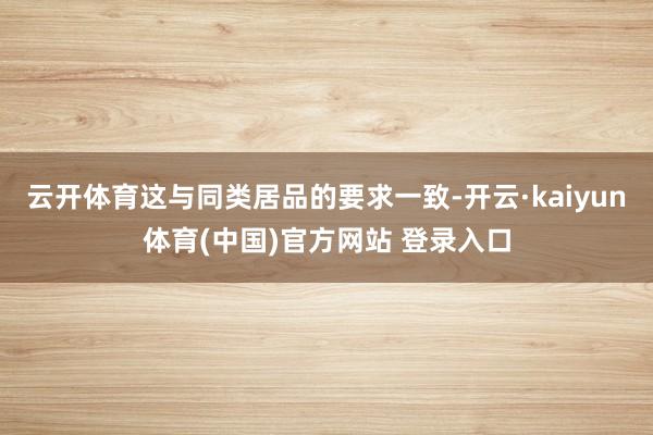 云开体育这与同类居品的要求一致-开云·kaiyun体育(中国)官方网站 登录入口