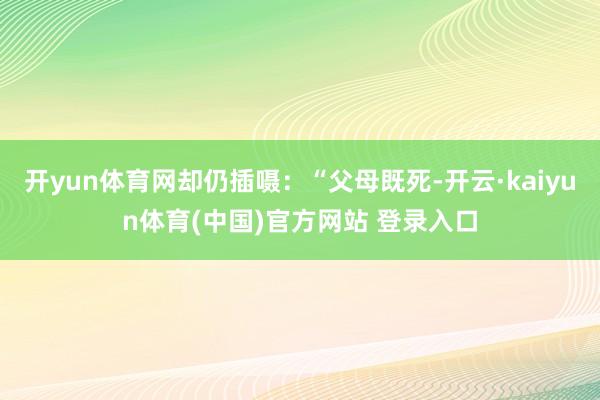开yun体育网却仍插嗫：“父母既死-开云·kaiyun体育(中国)官方网站 登录入口