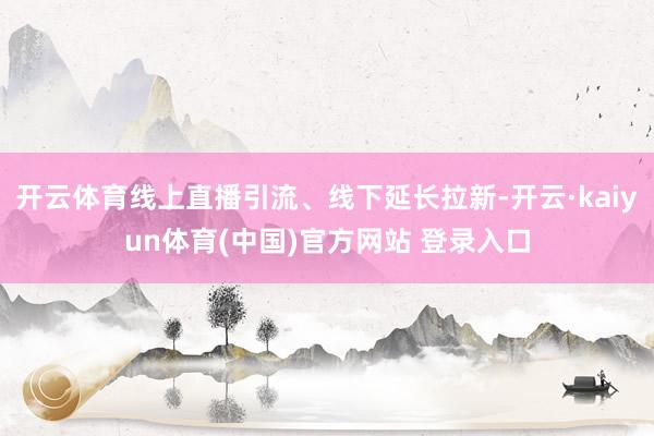 开云体育线上直播引流、线下延长拉新-开云·kaiyun体育(中国)官方网站 登录入口