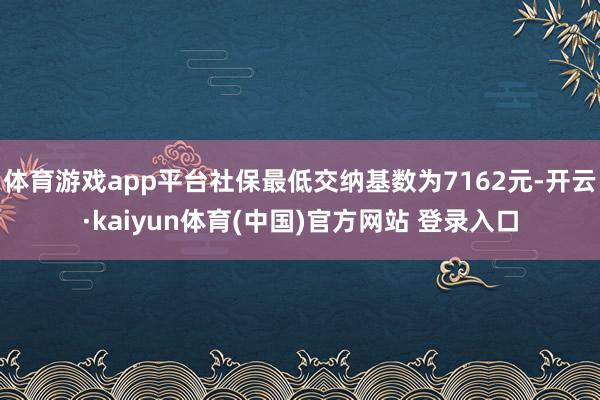 体育游戏app平台社保最低交纳基数为7162元-开云·kaiyun体育(中国)官方网站 登录入口