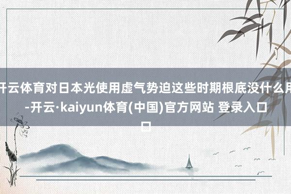 开云体育对日本光使用虚气势迫这些时期根底没什么用-开云·kaiyun体育(中国)官方网站 登录入口