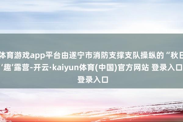 体育游戏app平台由遂宁市消防支撑支队操纵的“秋日‘趣’露营-开云·kaiyun体育(中国)官方网站 登录入口