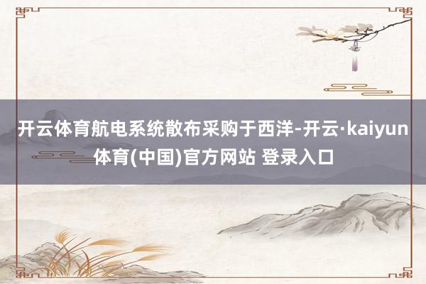 开云体育航电系统散布采购于西洋-开云·kaiyun体育(中国)官方网站 登录入口