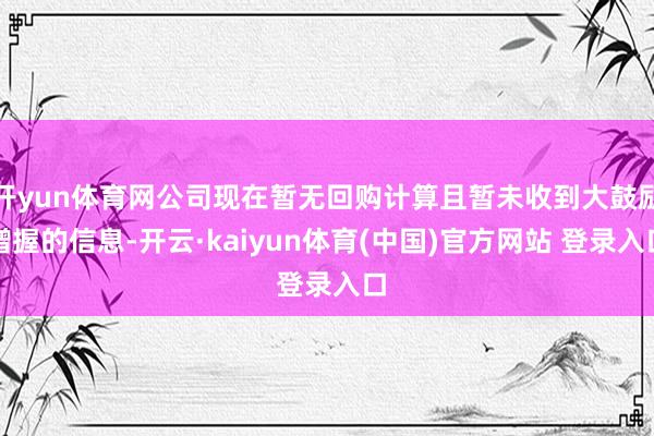 开yun体育网公司现在暂无回购计算且暂未收到大鼓励增握的信息-开云·kaiyun体育(中国)官方网站 登录入口