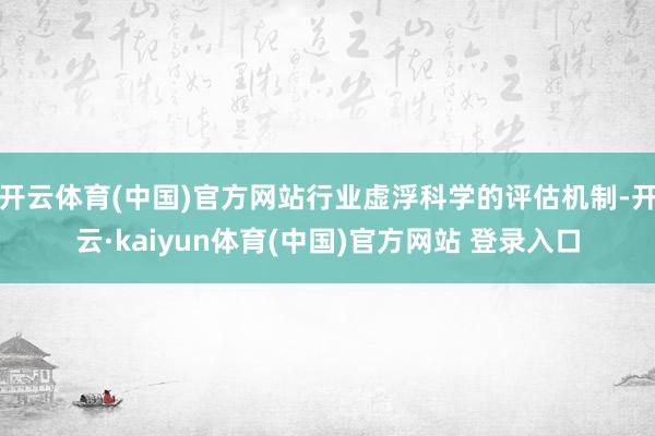 开云体育(中国)官方网站行业虚浮科学的评估机制-开云·kaiyun体育(中国)官方网站 登录入口