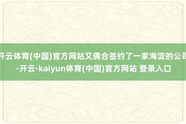 开云体育(中国)官方网站又偶合签约了一家海淀的公司-开云·kaiyun体育(中国)官方网站 登录入口
