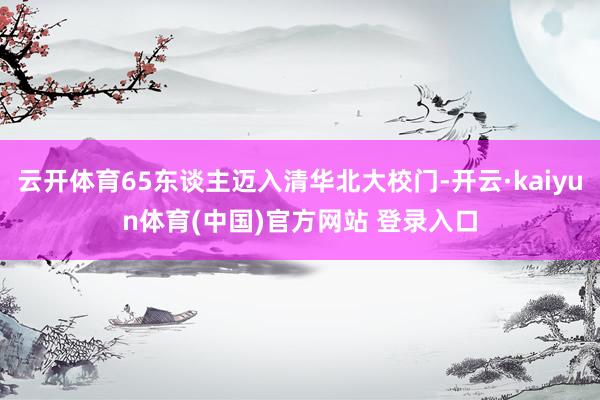 云开体育65东谈主迈入清华北大校门-开云·kaiyun体育(中国)官方网站 登录入口