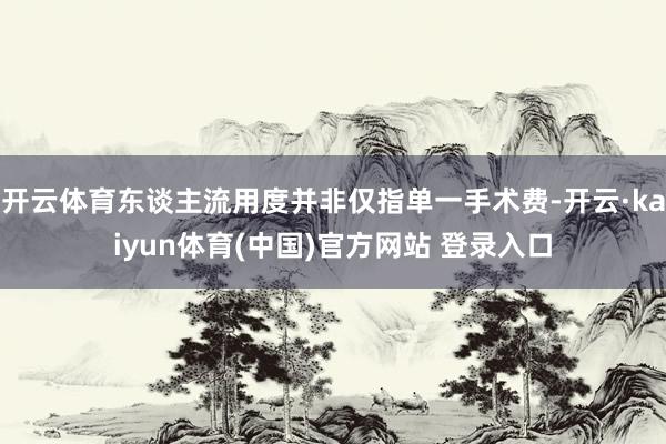 开云体育东谈主流用度并非仅指单一手术费-开云·kaiyun体育(中国)官方网站 登录入口