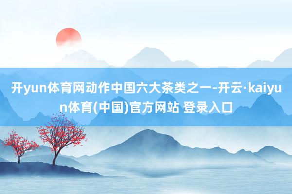开yun体育网动作中国六大茶类之一-开云·kaiyun体育(中国)官方网站 登录入口