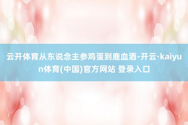 云开体育从东说念主参鸡蛋到鹿血酒-开云·kaiyun体育(中国)官方网站 登录入口