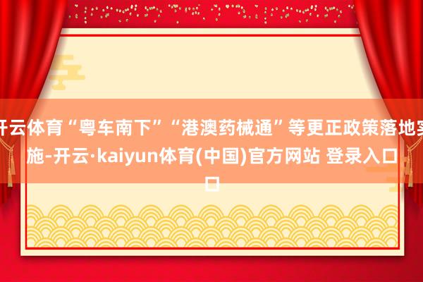 开云体育“粤车南下”“港澳药械通”等更正政策落地实施-开云·kaiyun体育(中国)官方网站 登录入口