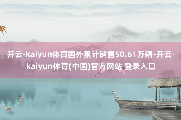 开云·kaiyun体育国外累计销售50.61万辆-开云·kaiyun体育(中国)官方网站 登录入口