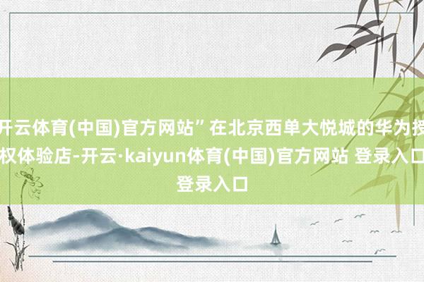 开云体育(中国)官方网站”在北京西单大悦城的华为授权体验店-开云·kaiyun体育(中国)官方网站 登录入口