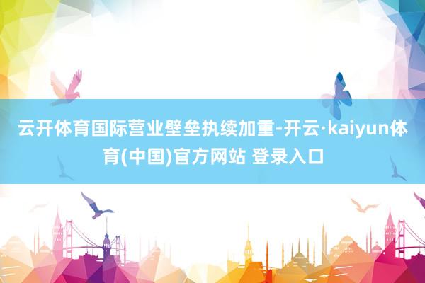云开体育国际营业壁垒执续加重-开云·kaiyun体育(中国)官方网站 登录入口