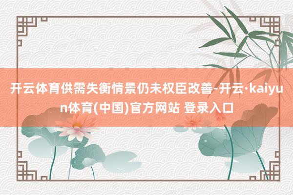 开云体育供需失衡情景仍未权臣改善-开云·kaiyun体育(中国)官方网站 登录入口