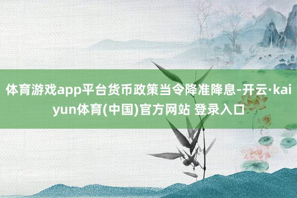 体育游戏app平台货币政策当令降准降息-开云·kaiyun体育(中国)官方网站 登录入口