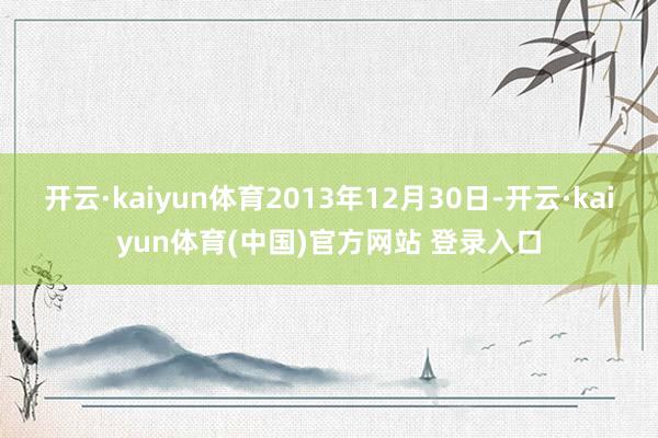 开云·kaiyun体育2013年12月30日-开云·kaiyun体育(中国)官方网站 登录入口