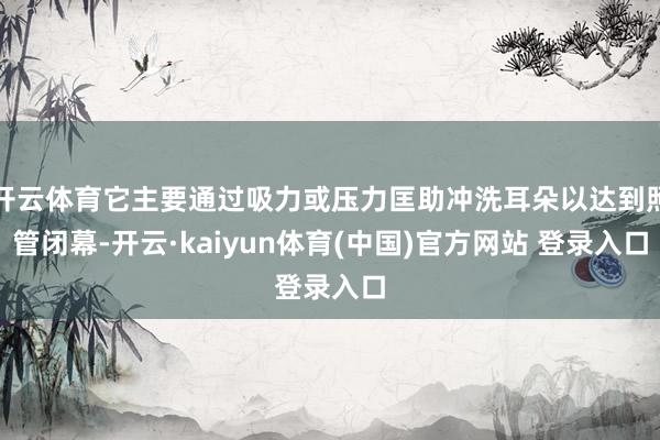 开云体育它主要通过吸力或压力匡助冲洗耳朵以达到照管闭幕-开云·kaiyun体育(中国)官方网站 登录入口