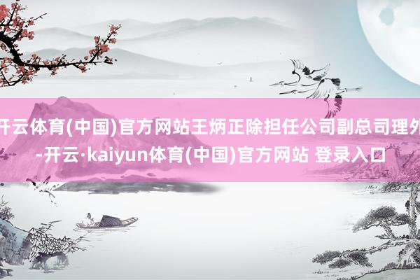 开云体育(中国)官方网站王炳正除担任公司副总司理外-开云·kaiyun体育(中国)官方网站 登录入口
